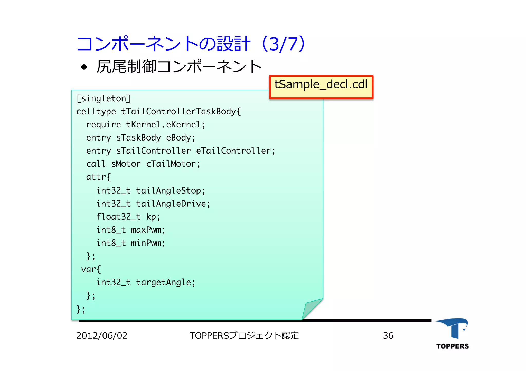 コンポーネントの設計（3/7）
•  尻尾制御コンポーネント
2012/06/02 TOPPERSプロジェクト認定 36
[singleton]

celltype	 tTailControllerTaskBody{

	 	 require	 tKernel.eKernel;


	 	 entry	 sTaskBody	 eBody;

	 	 entry	 sTailController	 eTailController;

	 	 call	 sMotor	 cTailMotor; 


	 	 attr{

	 	 	 	 int32_t	 tailAngleStop;

	 	 	 	 int32_t	 tailAngleDrive;

	 	 	 	 float32_t	 kp;

	 	 	 	 int8_t	 maxPwm;

	 	 	 	 int8_t	 minPwm;

	 	 };

	 var{

	 	 	 	 int32_t	 targetAngle;

	 	 };

};

tSample_decl.cdl
 