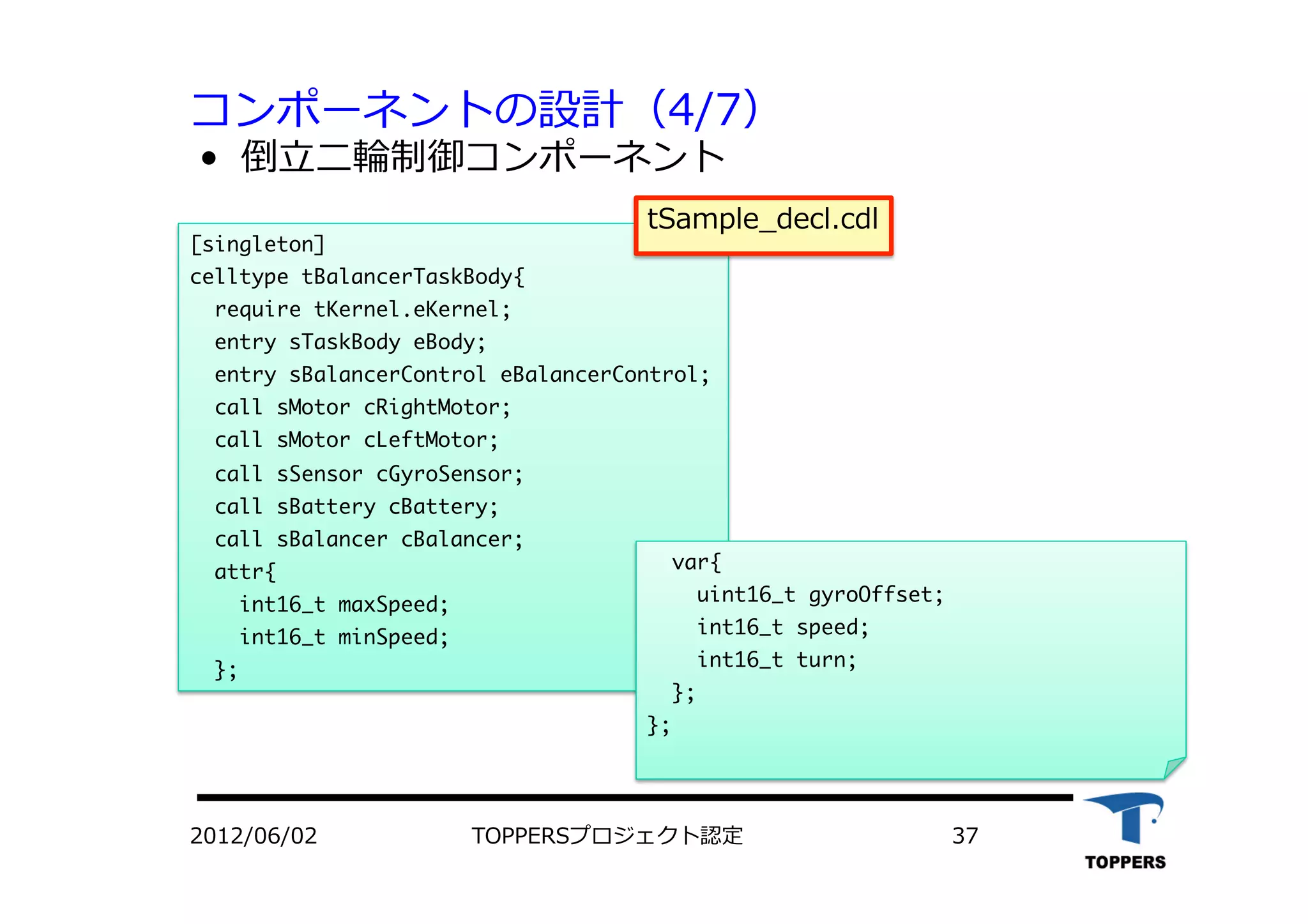 コンポーネントの設計（4/7）
•  倒⽴立立⼆二輪制御コンポーネント
2012/06/02 TOPPERSプロジェクト認定 37
[singleton]

celltype	 tBalancerTaskBody{

	 	 require	 tKernel.eKernel;

	 	 entry	 sTaskBody	 eBody;

	 	 entry	 sBalancerControl	 eBalancerControl;

	 	 call	 sMotor	 cRightMotor;

	 	 call	 sMotor	 cLeftMotor;

	 	 call	 sSensor	 cGyroSensor;

	 	 call	 sBattery	 cBattery;

	 	 call	 sBalancer	 cBalancer; 


	 	 attr{

	 	 	 	 int16_t	 maxSpeed;

	 	 	 	 int16_t	 minSpeed;

	 	 };

	 	 var{

	 	 	 	 uint16_t	 gyroOffset;

	 	 	 	 int16_t	 speed;

	 	 	 	 int16_t	 turn;

	 	 };

};

tSample_decl.cdl
 