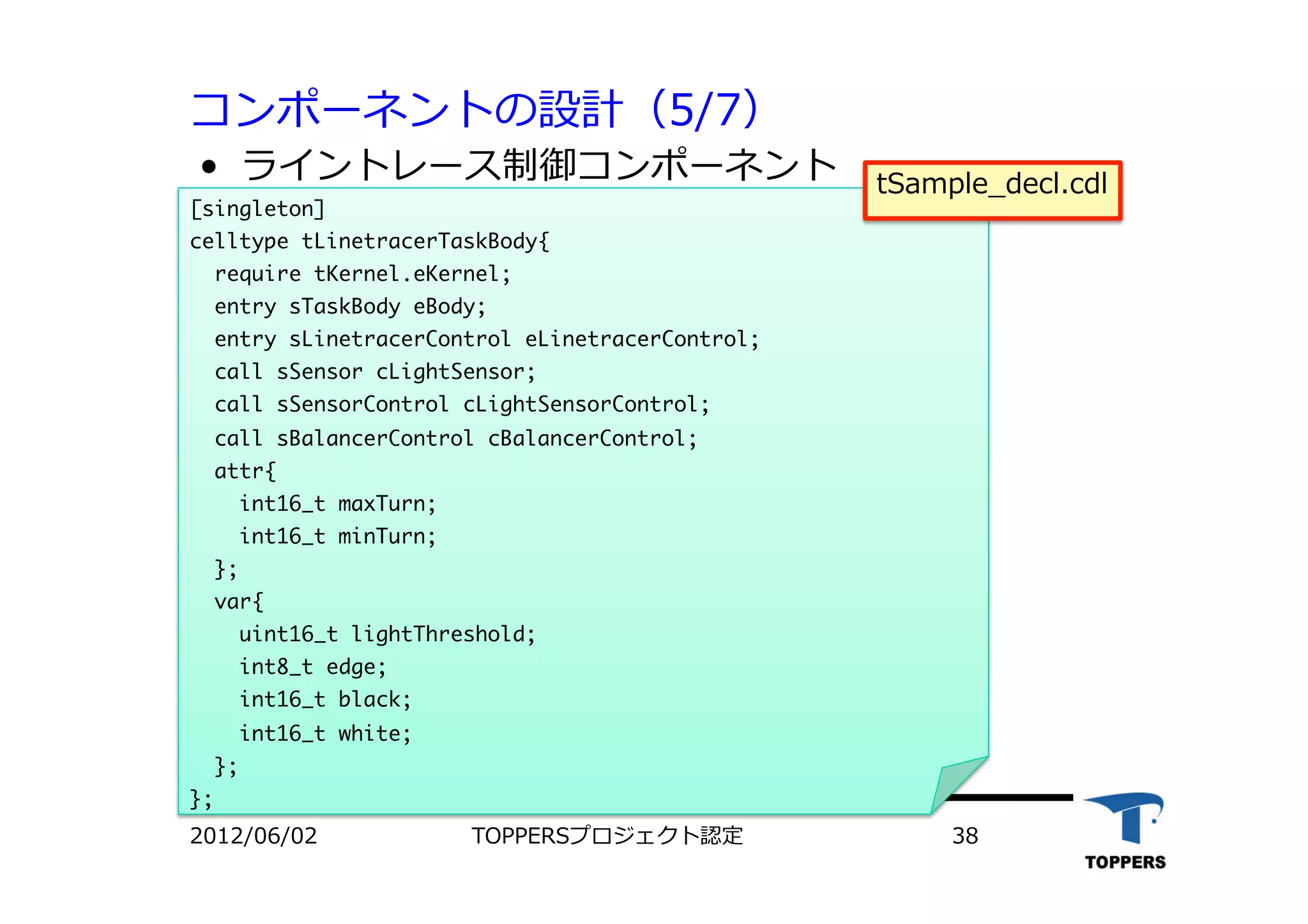 コンポーネントの設計（5/7）
•  ライントレース制御コンポーネント
2012/06/02 TOPPERSプロジェクト認定 38
[singleton]

celltype	 tLinetracerTaskBody{

	 	 require	 tKernel.eKernel;

	 	 entry	 sTaskBody	 eBody;

	 	 entry	 sLinetracerControl	 eLinetracerControl;

	 	 call	 sSensor	 cLightSensor;

	 	 call	 sSensorControl	 cLightSensorControl;

	 	 call	 sBalancerControl	 cBalancerControl;

	 	 attr{

	 	 	 	 int16_t	 maxTurn;

	 	 	 	 int16_t	 minTurn;

	 	 };

	 	 var{

	 	 	 	 uint16_t	 lightThreshold;

	 	 	 	 int8_t	 edge;

	 	 	 	 int16_t	 black;

	 	 	 	 int16_t	 white;

	 	 };

};

tSample_decl.cdl
 
