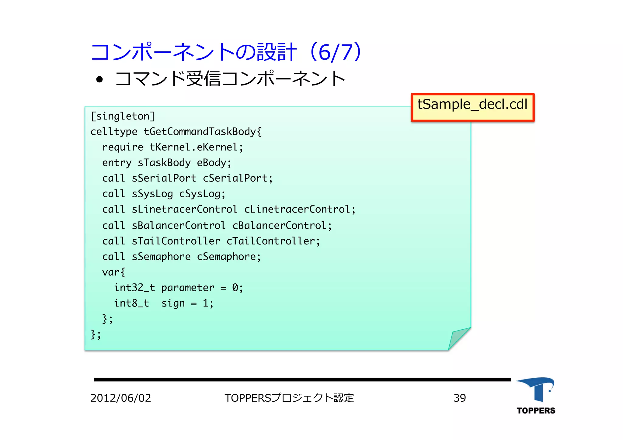 コンポーネントの設計（6/7）
•  コマンド受信コンポーネント
2012/06/02 TOPPERSプロジェクト認定 39
[singleton]

celltype	 tGetCommandTaskBody{

	 	 require	 tKernel.eKernel;


	 	 entry	 sTaskBody	 eBody;	 	 	 	 	 

	 	 call	 sSerialPort	 cSerialPort;

	 	 call	 sSysLog	 cSysLog;

	 	 call	 sLinetracerControl	 cLinetracerControl;

	 	 call	 sBalancerControl	 cBalancerControl;

	 	 call	 sTailController	 cTailController;

	 	 call	 sSemaphore	 cSemaphore;

	 	 var{

	 	 	 	 int32_t	 parameter	 =	 0;

	 	 	 	 int8_t	 	 sign	 =	 1;

	 	 };

};



tSample_decl.cdl
 