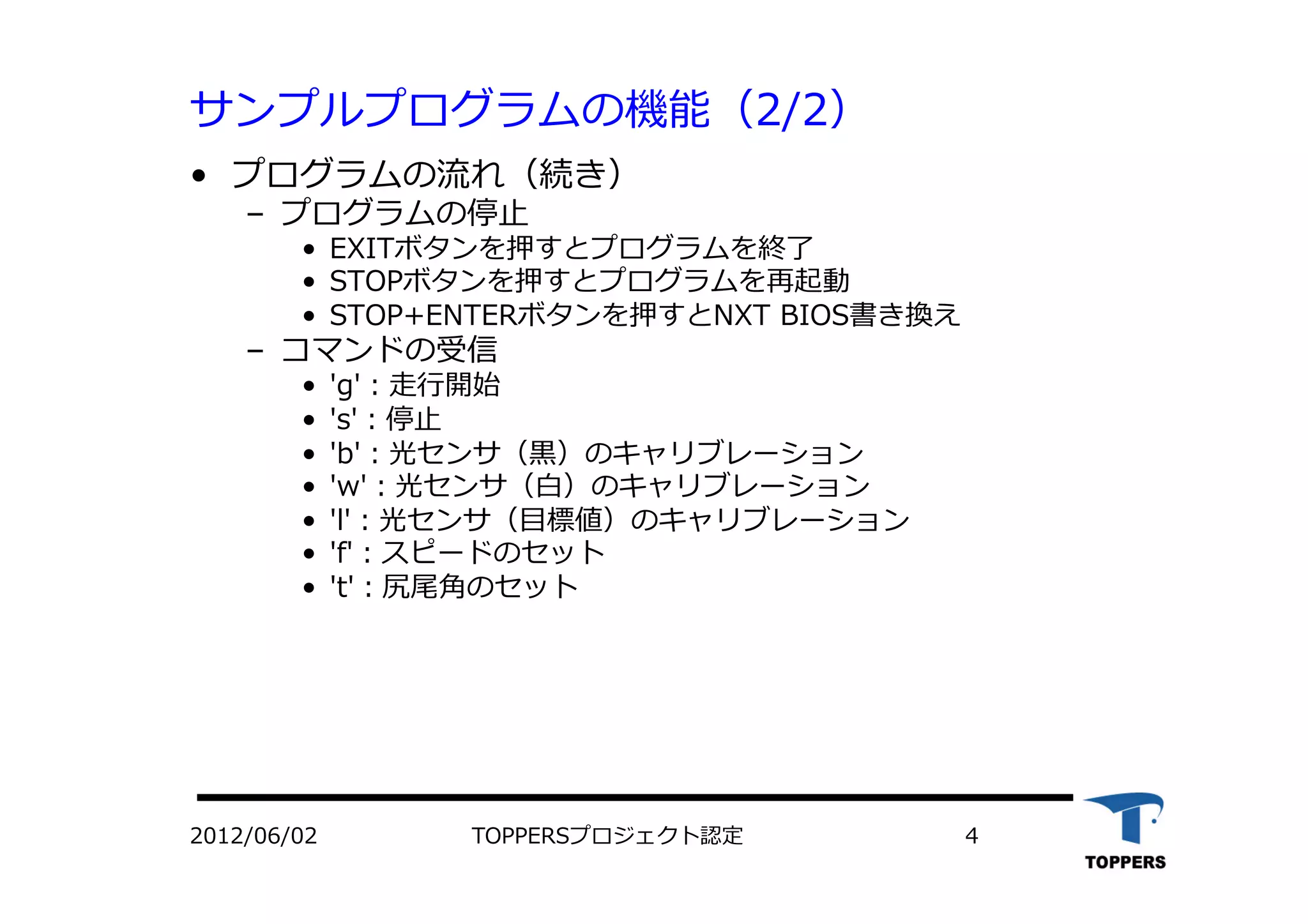 サンプルプログラムの機能（2/2）
•  プログラムの流れ（続き）
‒  プログラムの停⽌止
•  EXITボタンを押すとプログラムを終了
•  STOPボタンを押すとプログラムを再起動
•  STOP+ENTERボタンを押すとNXT BIOS書き換え
‒  コマンドの受信
•  'g'：⾛走⾏行行開始
•  's'：停⽌止
•  'b'：光センサ（⿊黒）のキャリブレーション
•  'w'：光センサ（⽩白）のキャリブレーション
•  'l'：光センサ（⽬目標値）のキャリブレーション
•  'f'：スピードのセット
•  't'：尻尾⾓角のセット
2012/06/02 TOPPERSプロジェクト認定 4
 
