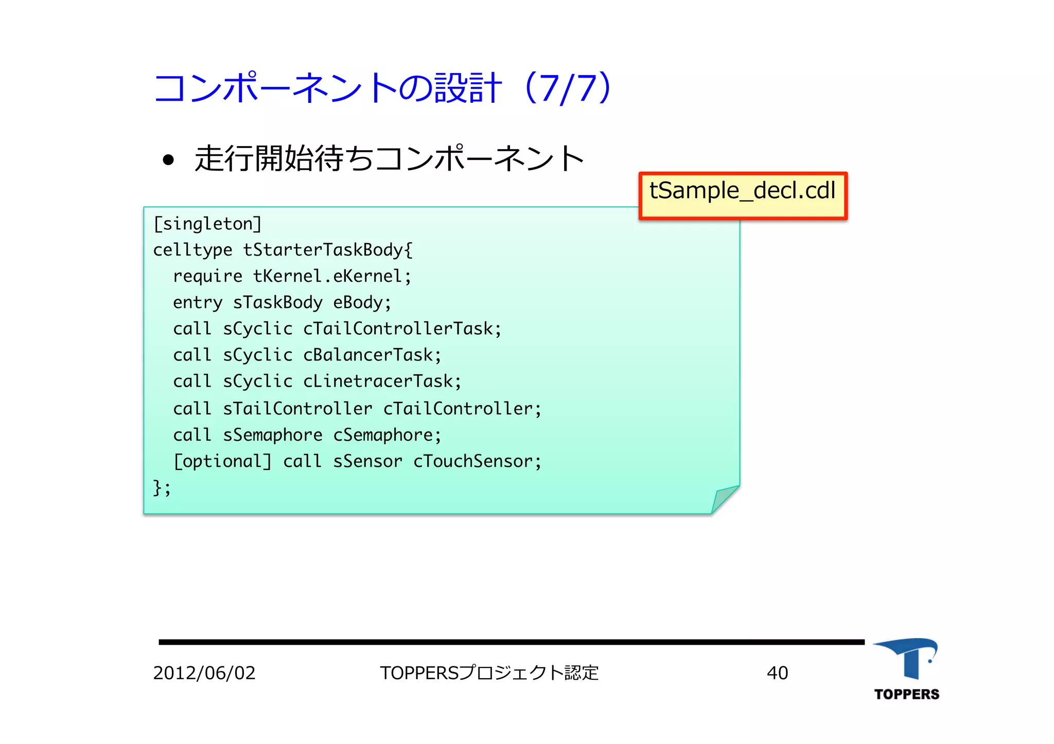 コンポーネントの設計（7/7）
•  ⾛走⾏行行開始待ちコンポーネント
[singleton]

celltype	 tStarterTaskBody{

	 	 require	 tKernel.eKernel;


	 	 entry	 sTaskBody	 eBody;

	 	 call	 sCyclic	 cTailControllerTask;

	 	 call	 sCyclic	 cBalancerTask;

	 	 call	 sCyclic	 cLinetracerTask;

	 	 call	 sTailController	 cTailController;

	 	 call	 sSemaphore	 cSemaphore;

	 	 [optional]	 call	 sSensor	 cTouchSensor; 


};



2012/06/02 TOPPERSプロジェクト認定 40
tSample_decl.cdl
 