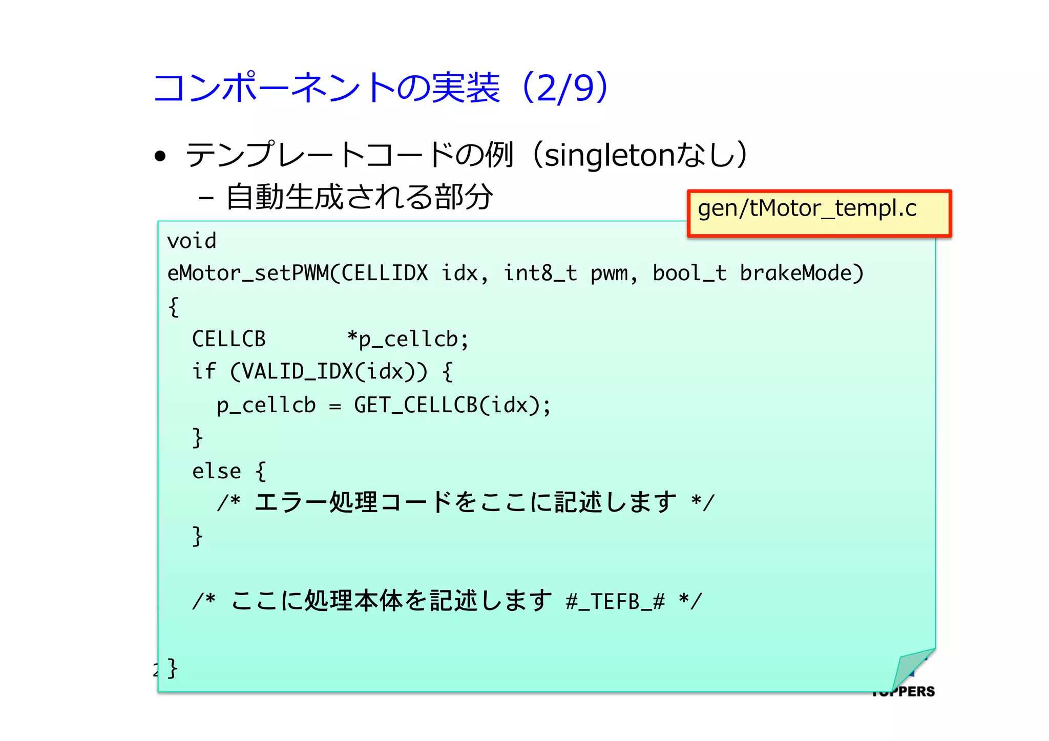 コンポーネントの実装（2/9）
•  テンプレートコードの例（singletonなし）
‒  ⾃自動⽣生成される部分
TOPPERSプロジェクト認定 422012/06/02
void

eMotor_setPWM(CELLIDX	 idx,	 int8_t	 pwm,	 bool_t	 brakeMode)

{

	 	 CELLCB 

*p_cellcb;

	 	 if	 (VALID_IDX(idx))	 {

	 	 	 	 p_cellcb	 =	 GET_CELLCB(idx);

	 	 }

	 	 else	 {

	 	 	 	 /*	 エラー処理コードをここに記述します	 */

	 	 }



	 	 /*	 ここに処理本体を記述します	 #_TEFB_#	 */



}

gen/tMotor_templ.c
 