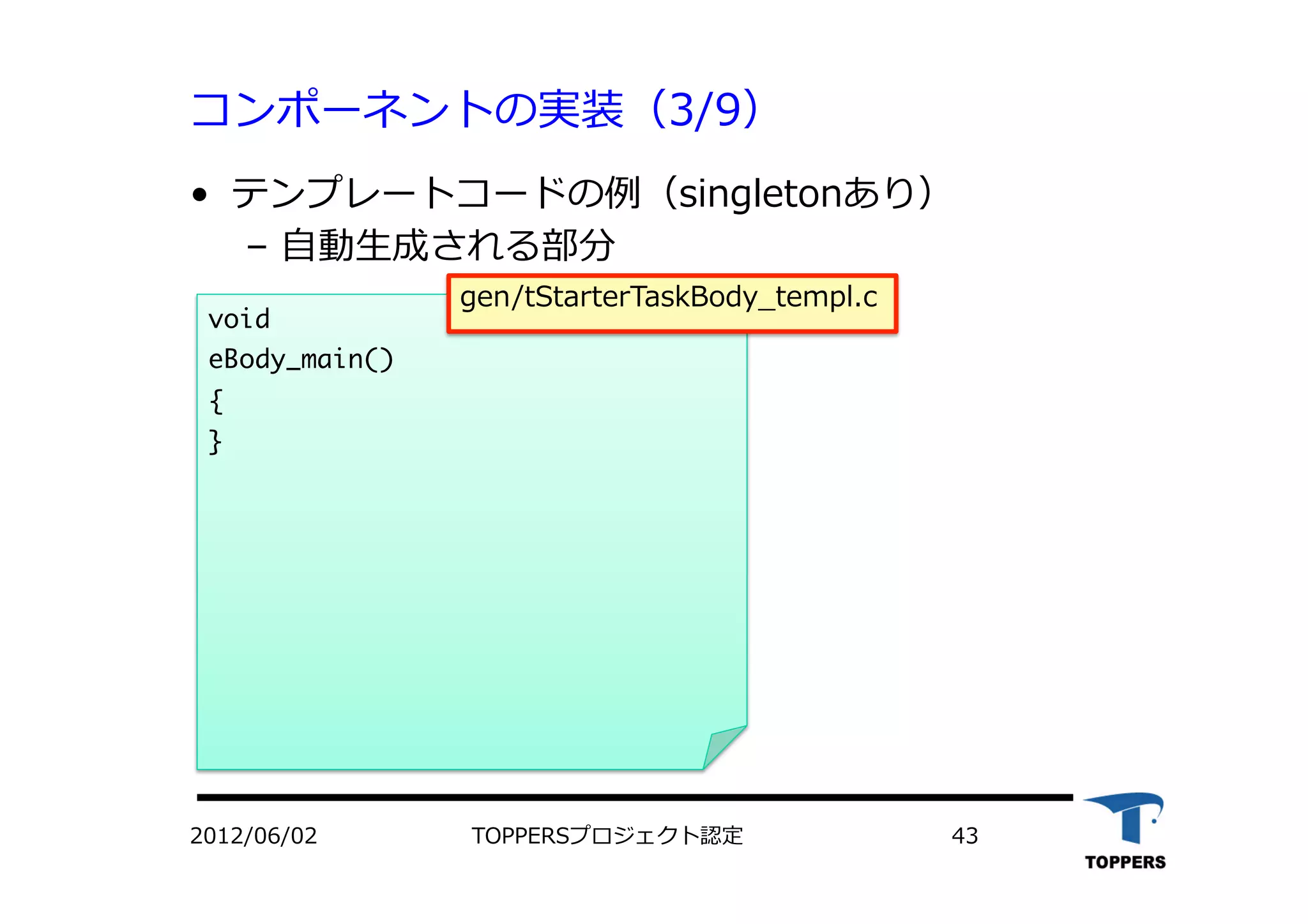コンポーネントの実装（3/9）
•  テンプレートコードの例（singletonあり）
‒  ⾃自動⽣生成される部分
TOPPERSプロジェクト認定 432012/06/02
void

eBody_main()

{

}



gen/tStarterTaskBody_templ.c
 