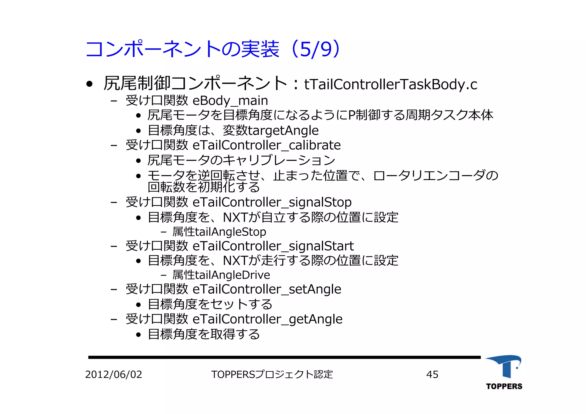 コンポーネントの実装（5/9）
•  尻尾制御コンポーネント：tTailControllerTaskBody.c
‒  受け⼝口関数 eBody_main
•  尻尾モータを⽬目標⾓角度になるようにP制御する周期タスク本体
•  ⽬目標⾓角度は、変数targetAngle
‒  受け⼝口関数 eTailController_calibrate
•  尻尾モータのキャリブレーション
•  モータを逆回転させ、⽌止まった位置で、ロータリエンコーダの
回転数を初期化する
‒  受け⼝口関数 eTailController_signalStop
•  ⽬目標⾓角度を、NXTが⾃自⽴立立する際の位置に設定
‒  属性tailAngleStop
‒  受け⼝口関数 eTailController_signalStart
•  ⽬目標⾓角度を、NXTが⾛走⾏行行する際の位置に設定
‒  属性tailAngleDrive
‒  受け⼝口関数 eTailController_setAngle
•  ⽬目標⾓角度をセットする
‒  受け⼝口関数 eTailController_getAngle
•  ⽬目標⾓角度を取得する
TOPPERSプロジェクト認定 452012/06/02
 