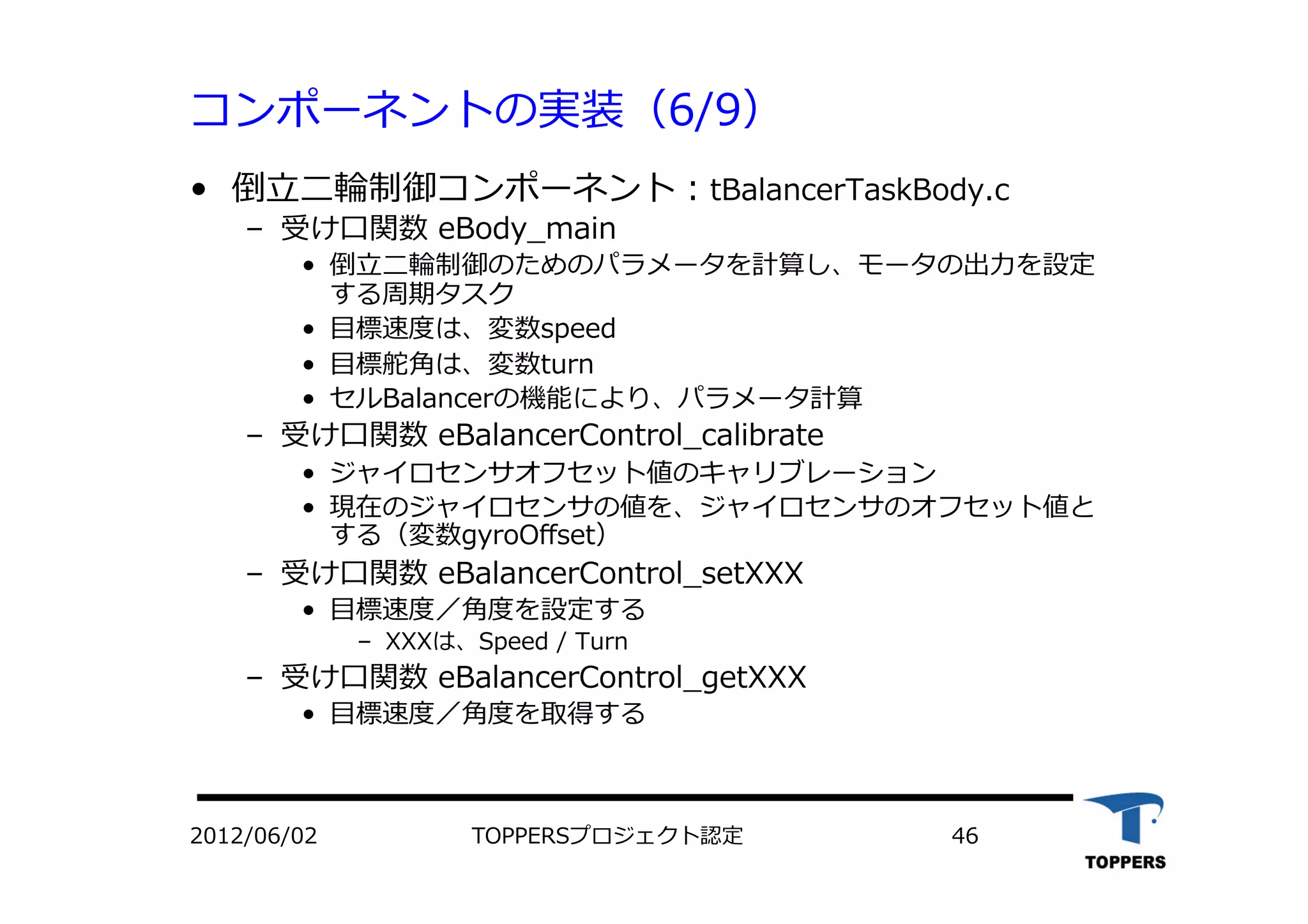 コンポーネントの実装（6/9）
•  倒⽴立立⼆二輪制御コンポーネント：tBalancerTaskBody.c
‒  受け⼝口関数 eBody_main
•  倒⽴立立⼆二輪制御のためのパラメータを計算し、モータの出⼒力力を設定
する周期タスク
•  ⽬目標速度は、変数speed
•  ⽬目標舵⾓角は、変数turn
•  セルBalancerの機能により、パラメータ計算
‒  受け⼝口関数 eBalancerControl_calibrate
•  ジャイロセンサオフセット値のキャリブレーション
•  現在のジャイロセンサの値を、ジャイロセンサのオフセット値と
する（変数gyroOﬀset）
‒  受け⼝口関数 eBalancerControl_setXXX
•  ⽬目標速度／⾓角度を設定する
‒  XXXは、Speed / Turn
‒  受け⼝口関数 eBalancerControl_getXXX
•  ⽬目標速度／⾓角度を取得する
TOPPERSプロジェクト認定 462012/06/02
 