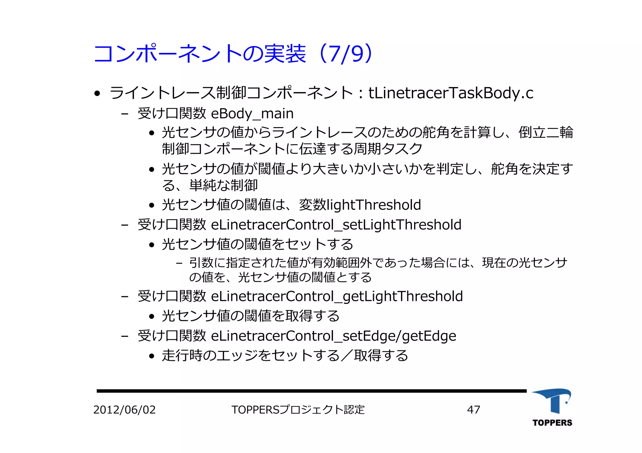 コンポーネントの実装（7/9）
•  ライントレース制御コンポーネント：tLinetracerTaskBody.c
‒  受け⼝口関数 eBody_main
•  光センサの値からライントレースのための舵⾓角を計算し、倒⽴立立⼆二輪
制御コンポーネントに伝達する周期タスク
•  光センサの値が閾値より⼤大きいか⼩小さいかを判定し、舵⾓角を決定す
る、単純な制御
•  光センサ値の閾値は、変数lightThreshold
‒  受け⼝口関数 eLinetracerControl_setLightThreshold
•  光センサ値の閾値をセットする
‒  引数に指定された値が有効範囲外であった場合には、現在の光センサ
の値を、光センサ値の閾値とする
‒  受け⼝口関数 eLinetracerControl_getLightThreshold
•  光センサ値の閾値を取得する
‒  受け⼝口関数 eLinetracerControl_setEdge/getEdge
•  ⾛走⾏行行時のエッジをセットする／取得する
TOPPERSプロジェクト認定 472012/06/02
 