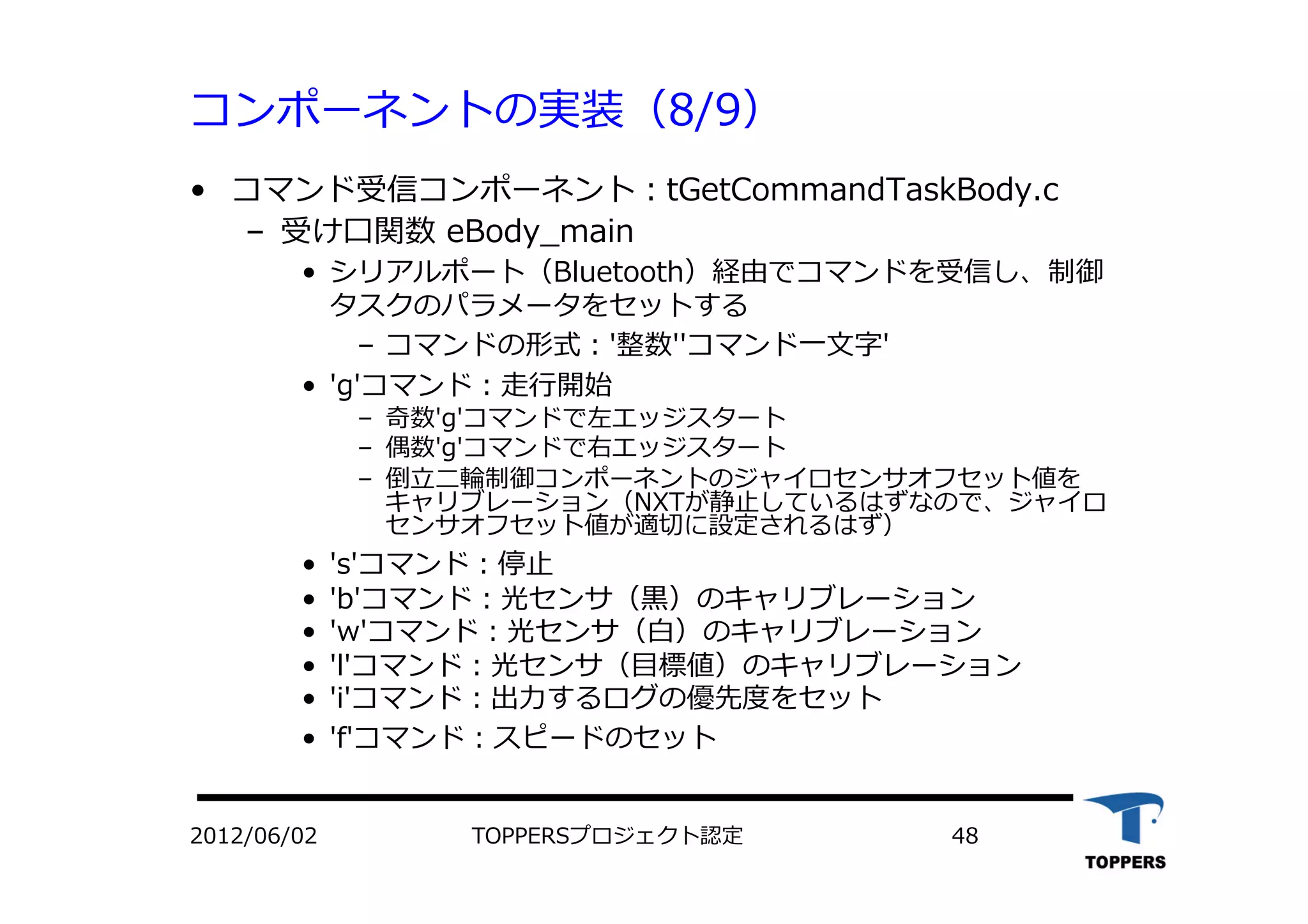 コンポーネントの実装（8/9）
•  コマンド受信コンポーネント：tGetCommandTaskBody.c
‒  受け⼝口関数 eBody_main
•  シリアルポート（Bluetooth）経由でコマンドを受信し、制御
タスクのパラメータをセットする
‒  コマンドの形式：'整数''コマンド⼀一⽂文字'
•  'g'コマンド：⾛走⾏行行開始
‒  奇数'g'コマンドで左エッジスタート
‒  偶数'g'コマンドで右エッジスタート
‒  倒⽴立立⼆二輪制御コンポーネントのジャイロセンサオフセット値を
キャリブレーション（NXTが静⽌止しているはずなので、ジャイロ
センサオフセット値が適切に設定されるはず）
•  's'コマンド：停⽌止
•  'b'コマンド：光センサ（⿊黒）のキャリブレーション
•  'w'コマンド：光センサ（⽩白）のキャリブレーション
•  'l'コマンド：光センサ（⽬目標値）のキャリブレーション
•  'i'コマンド：出⼒力力するログの優先度をセット
•  'f'コマンド：スピードのセット
TOPPERSプロジェクト認定 482012/06/02
 