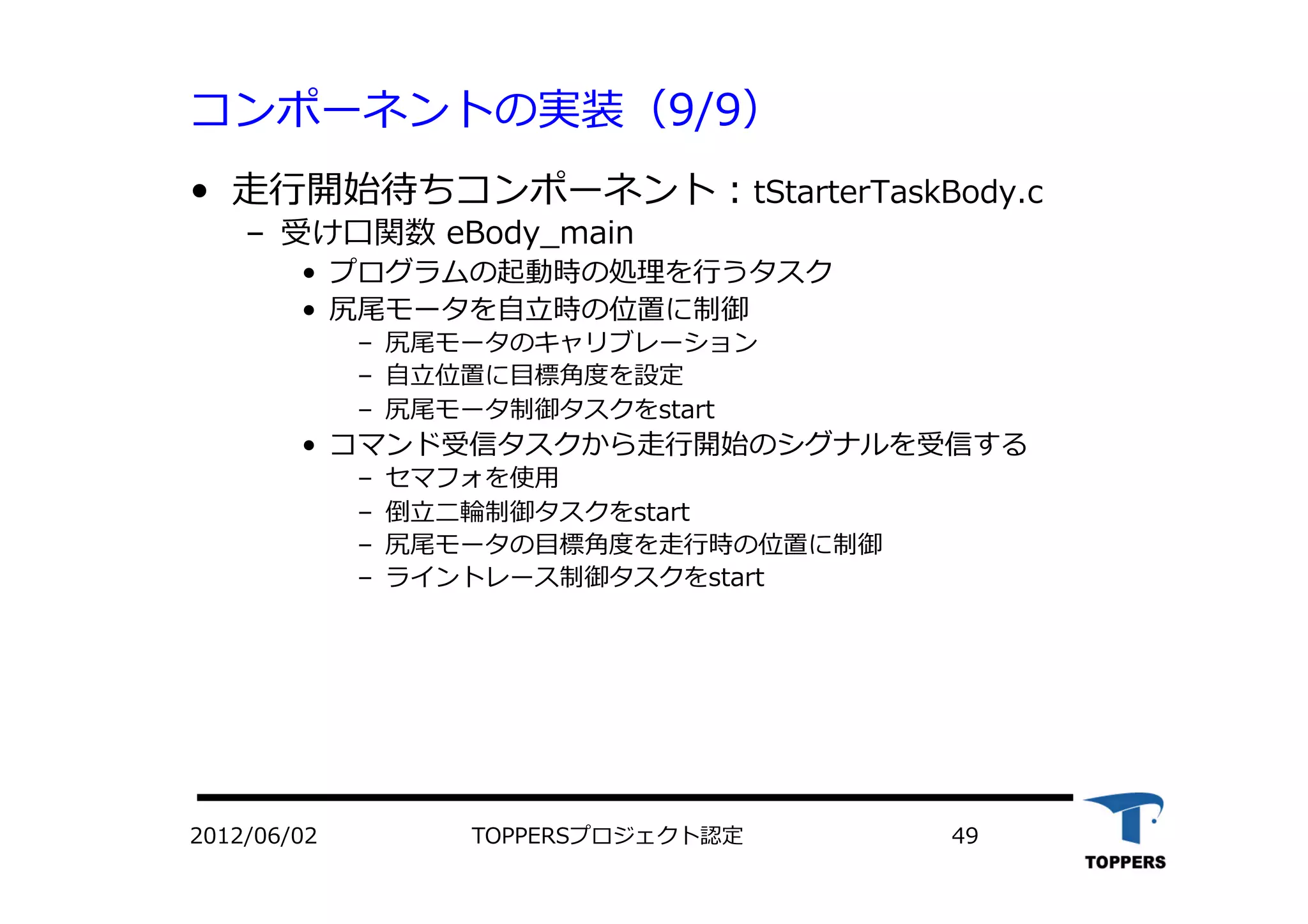コンポーネントの実装（9/9）
•  ⾛走⾏行行開始待ちコンポーネント：tStarterTaskBody.c
‒  受け⼝口関数 eBody_main
•  プログラムの起動時の処理を⾏行行うタスク
•  尻尾モータを⾃自⽴立立時の位置に制御
‒  尻尾モータのキャリブレーション
‒  ⾃自⽴立立位置に⽬目標⾓角度を設定
‒  尻尾モータ制御タスクをstart
•  コマンド受信タスクから⾛走⾏行行開始のシグナルを受信する
‒  セマフォを使⽤用
‒  倒⽴立立⼆二輪制御タスクをstart
‒  尻尾モータの⽬目標⾓角度を⾛走⾏行行時の位置に制御
‒  ライントレース制御タスクをstart
TOPPERSプロジェクト認定 492012/06/02
 