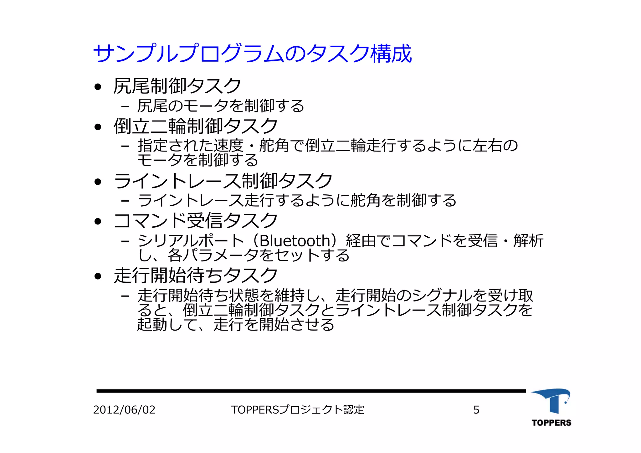 サンプルプログラムのタスク構成
•  尻尾制御タスク
‒  尻尾のモータを制御する
•  倒⽴立立⼆二輪制御タスク
‒  指定された速度・舵⾓角で倒⽴立立⼆二輪⾛走⾏行行するように左右の
モータを制御する
•  ライントレース制御タスク
‒  ライントレース⾛走⾏行行するように舵⾓角を制御する
•  コマンド受信タスク
‒  シリアルポート（Bluetooth）経由でコマンドを受信・解析
し、各パラメータをセットする
•  ⾛走⾏行行開始待ちタスク
‒  ⾛走⾏行行開始待ち状態を維持し、⾛走⾏行行開始のシグナルを受け取
ると、倒⽴立立⼆二輪制御タスクとライントレース制御タスクを
起動して、⾛走⾏行行を開始させる
2012/06/02 TOPPERSプロジェクト認定 5
 