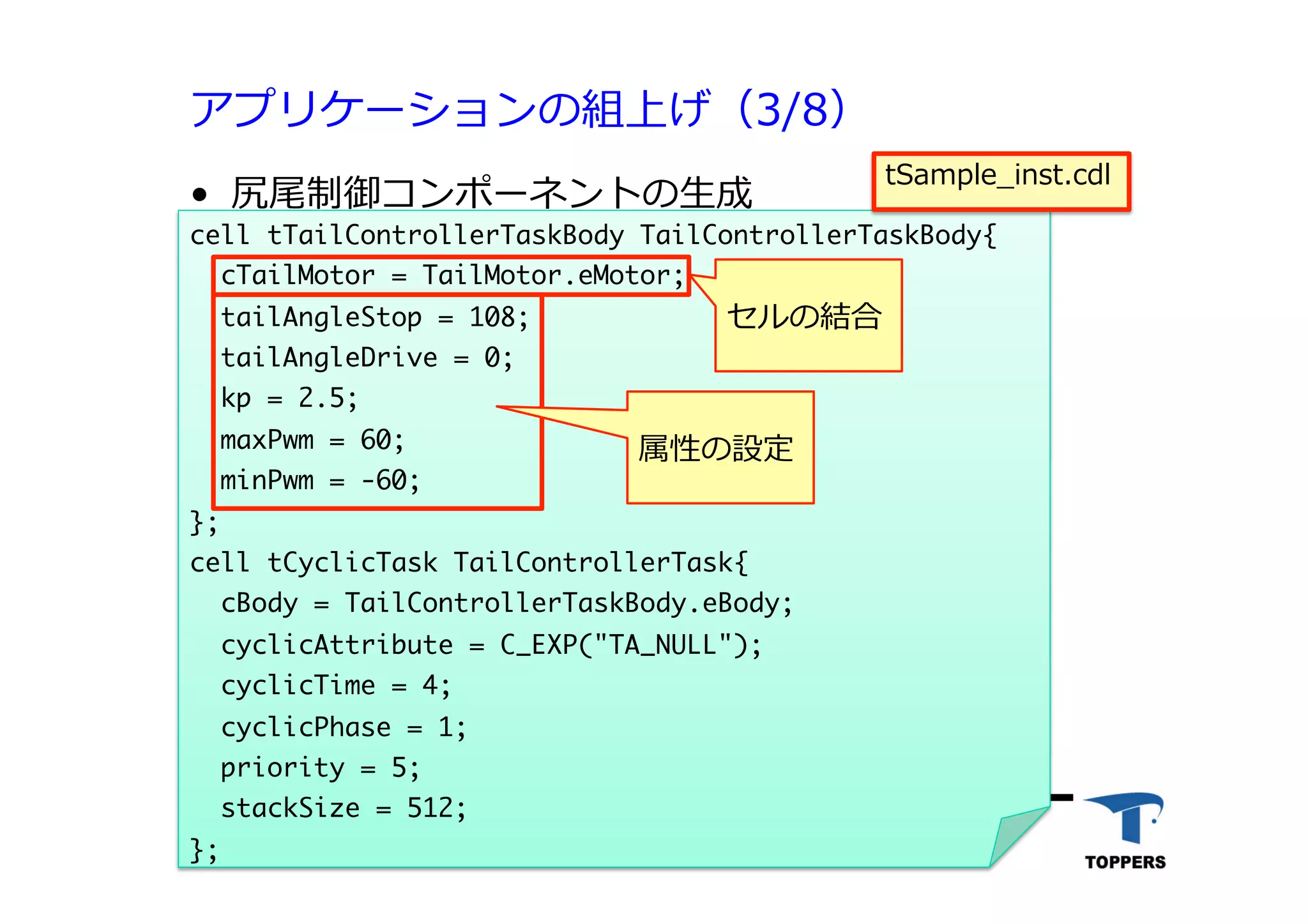 アプリケーションの組上げ（3/8）
•  尻尾制御コンポーネントの⽣生成
TOPPERSプロジェクト認定 522012/06/02
cell	 tTailControllerTaskBody	 TailControllerTaskBody{

	 	 cTailMotor	 =	 TailMotor.eMotor; 


	 	 tailAngleStop	 =	 108;

	 	 tailAngleDrive	 =	 0;

	 	 kp	 =	 2.5;

	 	 maxPwm	 =	 60;

	 	 minPwm	 =	 -60;

};

cell	 tCyclicTask	 TailControllerTask{

	 	 cBody	 =	 TailControllerTaskBody.eBody;

	 	 cyclicAttribute	 =	 C_EXP("TA_NULL");

	 	 cyclicTime	 =	 4;

	 	 cyclicPhase	 =	 1;

	 	 priority	 =	 5;

	 	 stackSize	 =	 512;

};



セルの結合
属性の設定
tSample_inst.cdl
 