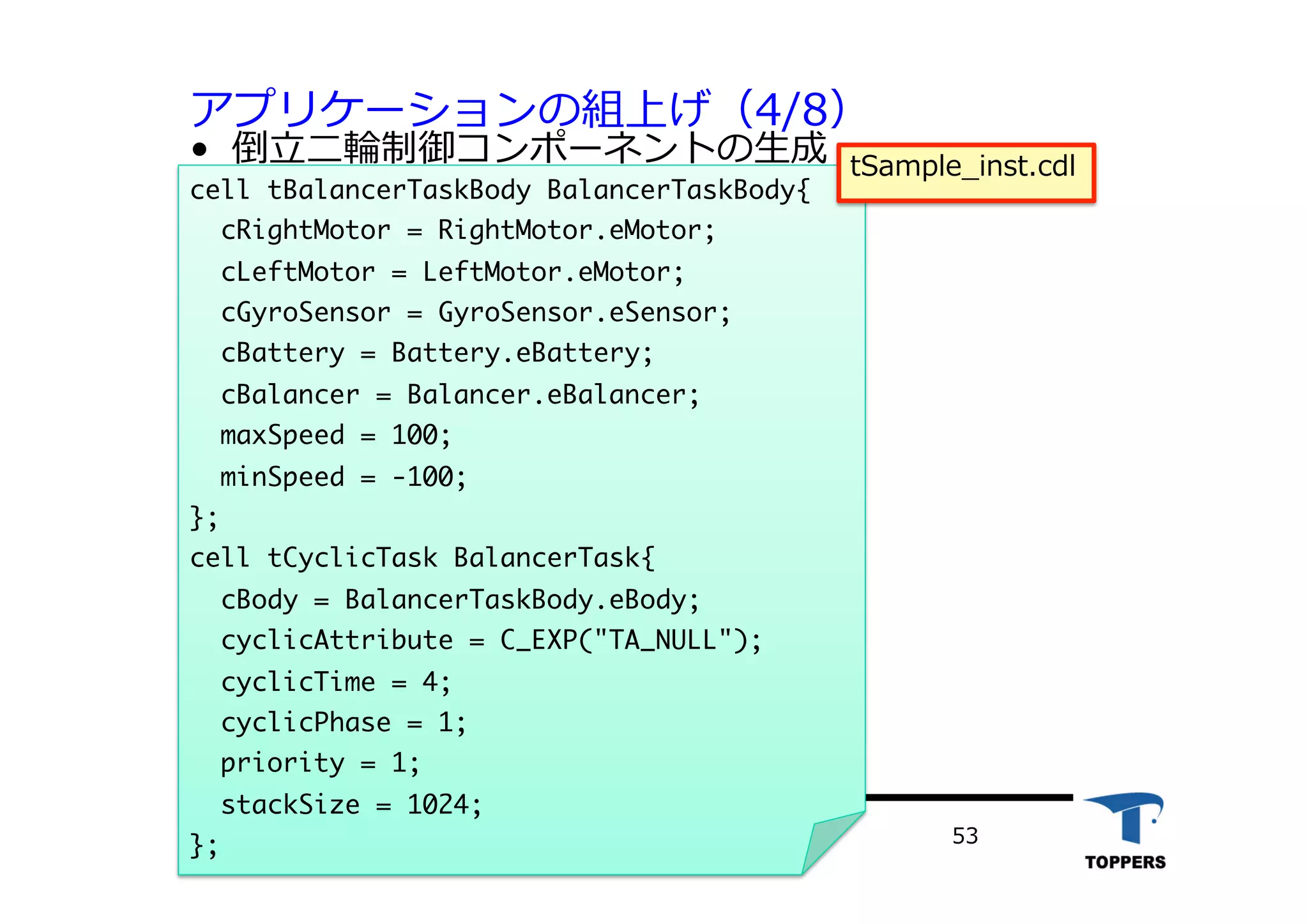 アプリケーションの組上げ（4/8）
•  倒⽴立立⼆二輪制御コンポーネントの⽣生成
TOPPERSプロジェクト認定 532012/06/02
cell	 tBalancerTaskBody	 BalancerTaskBody{

	 	 cRightMotor	 =	 RightMotor.eMotor;

	 	 cLeftMotor	 =	 LeftMotor.eMotor;

	 	 cGyroSensor	 =	 GyroSensor.eSensor;

	 	 cBattery	 =	 Battery.eBattery;

	 	 cBalancer	 =	 Balancer.eBalancer;

	 	 maxSpeed	 =	 100;

	 	 minSpeed	 =	 -100;

};

cell	 tCyclicTask	 BalancerTask{

	 	 cBody	 =	 BalancerTaskBody.eBody;

	 	 cyclicAttribute	 =	 C_EXP("TA_NULL");

	 	 cyclicTime	 =	 4;

	 	 cyclicPhase	 =	 1;

	 	 priority	 =	 1;

	 	 stackSize	 =	 1024;

};



tSample_inst.cdl
 