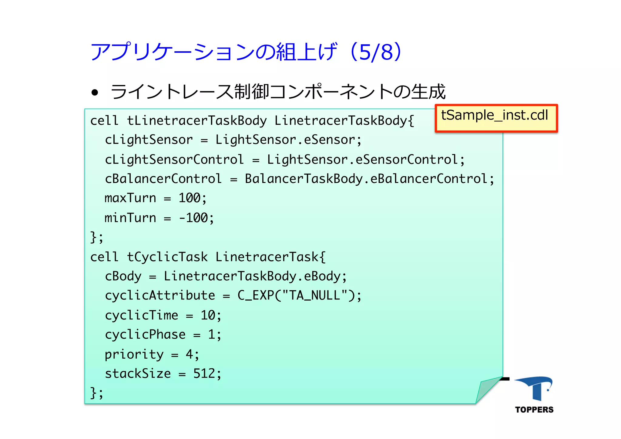 アプリケーションの組上げ（5/8）
•  ライントレース制御コンポーネントの⽣生成
TOPPERSプロジェクト認定 542012/06/02
cell	 tLinetracerTaskBody	 LinetracerTaskBody{

	 	 cLightSensor	 =	 LightSensor.eSensor;

	 	 cLightSensorControl	 =	 LightSensor.eSensorControl;

	 	 cBalancerControl	 =	 BalancerTaskBody.eBalancerControl;

	 	 maxTurn	 =	 100;

	 	 minTurn	 =	 -100;

};

cell	 tCyclicTask	 LinetracerTask{

	 	 cBody	 =	 LinetracerTaskBody.eBody;

	 	 cyclicAttribute	 =	 C_EXP("TA_NULL");

	 	 cyclicTime	 =	 10;

	 	 cyclicPhase	 =	 1;

	 	 priority	 =	 4;

	 	 stackSize	 =	 512;

};



tSample_inst.cdl
 