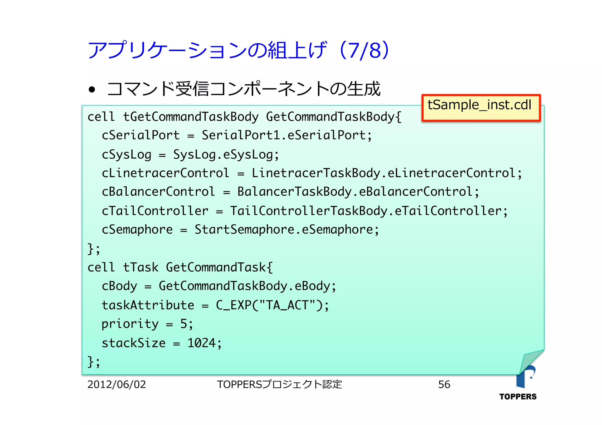 アプリケーションの組上げ（7/8）
•  コマンド受信コンポーネントの⽣生成
TOPPERSプロジェクト認定 562012/06/02
cell	 tGetCommandTaskBody	 GetCommandTaskBody{

	 	 cSerialPort	 =	 SerialPort1.eSerialPort;

	 	 cSysLog	 =	 SysLog.eSysLog;

	 	 cLinetracerControl	 =	 LinetracerTaskBody.eLinetracerControl;

	 	 cBalancerControl	 =	 BalancerTaskBody.eBalancerControl;

	 	 cTailController	 =	 TailControllerTaskBody.eTailController;

	 	 cSemaphore	 =	 StartSemaphore.eSemaphore;

};

cell	 tTask	 GetCommandTask{

	 	 cBody	 =	 GetCommandTaskBody.eBody;

	 	 taskAttribute	 =	 C_EXP("TA_ACT");

	 	 priority	 =	 5;

	 	 stackSize	 =	 1024;

};



tSample_inst.cdl
 