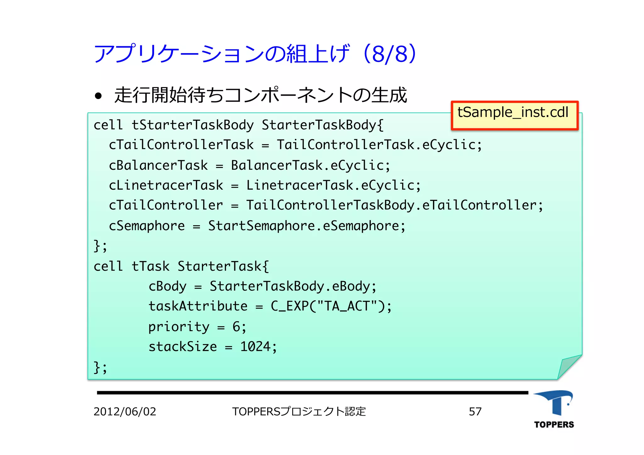 アプリケーションの組上げ（8/8）
•  ⾛走⾏行行開始待ちコンポーネントの⽣生成
TOPPERSプロジェクト認定 572012/06/02
cell	 tStarterTaskBody	 StarterTaskBody{

	 	 cTailControllerTask	 =	 TailControllerTask.eCyclic;

	 	 cBalancerTask	 =	 BalancerTask.eCyclic;

	 	 cLinetracerTask	 =	 LinetracerTask.eCyclic;

	 	 cTailController	 =	 TailControllerTaskBody.eTailController;

	 	 cSemaphore	 =	 StartSemaphore.eSemaphore; 


};

cell	 tTask	 StarterTask{



cBody	 =	 StarterTaskBody.eBody;



taskAttribute	 =	 C_EXP("TA_ACT");



priority	 =	 6;



stackSize	 =	 1024;

};

tSample_inst.cdl
 