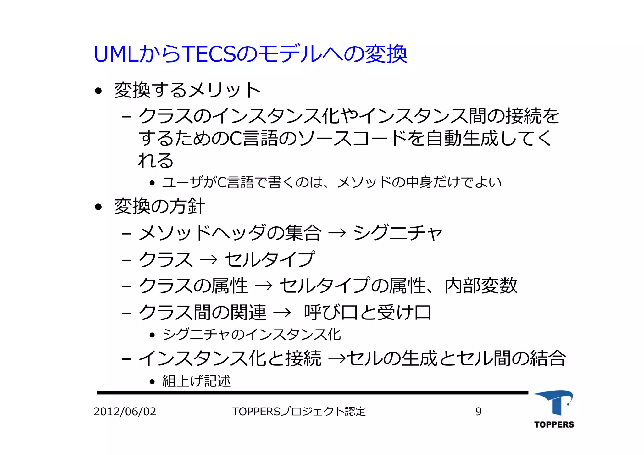 UMLからTECSのモデルへの変換
•  変換するメリット
‒  クラスのインスタンス化やインスタンス間の接続を
するためのC⾔言語のソースコードを⾃自動⽣生成してく
れる
•  ユーザがC⾔言語で書くのは、メソッドの中⾝身だけでよい
•  変換の⽅方針
‒  メソッドヘッダの集合 → シグニチャ
‒  クラス → セルタイプ
‒  クラスの属性 → セルタイプの属性、内部変数
‒  クラス間の関連 → 呼び⼝口と受け⼝口
•  シグニチャのインスタンス化
‒  インスタンス化と接続 →セルの⽣生成とセル間の結合
•  組上げ記述
TOPPERSプロジェクト認定 92012/06/02
 