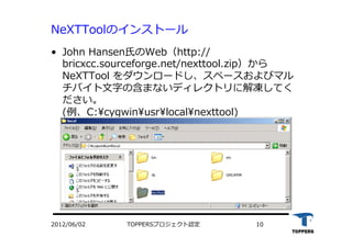 TOPPERSプロジェクト認定 102012/06/02
NeXTToolのインストール
•  John Hansen⽒氏のWeb（http://
bricxcc.sourceforge.net/nexttool.zip）から
NeXTTool をダウンロードし、スペースおよびマル
チバイト⽂文字の含まないディレクトリに解凍してく
ださい。
(例、C:cygwinusrlocalnexttool)
 