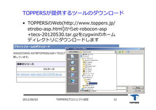 •  TOPPERSのWeb(http://www.toppers.jp/
etrobo-asp.html)からet-robocon-asp
+tecs-20120530.tar.gzをcygwinのホーム
ディレクトリにダウンロードします
TOPPERSプロジェクト認定 122012/06/02
TOPPERSが提供するツールのダウンロード
 