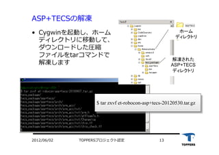TOPPERSプロジェクト認定 132012/06/02
ASP+TECSの解凍
•  Cygwinを起動し、ホーム
ディレクトリに移動して、
ダウンロードした圧縮
ファイルをtarコマンドで
解凍します
解凍された
ASP+TECS
ディレクトリ	
ホーム
ディレクトリ	
$ tar zxvf et-robocon-asp+tecs-20120530.tar.gz
 
