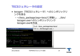 TOPPERSプロジェクト認定 142012/06/02
TECSジェネレータの設定
•  tecsgen（TECSジェネレータ）へのシンボリックリ
ンクを張る
‒  ~/tecs_package/asp+tecs/に移動し、../bin/
tecsgen.exeへのシンボリックリンク
tecsgen.exeを作成
$ cd ~/tecs_package/asp+tecs/
$ ln -s ../bin/tecsgen.exe ./
 