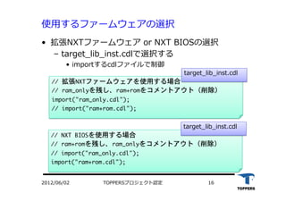 使⽤用するファームウェアの選択
•  拡張NXTファームウェア or NXT BIOSの選択
‒  target_lib_inst.cdlで選択する
•  importするcdlファイルで制御
TOPPERSプロジェクト認定 162012/06/02
//	 拡張NXTファームウェアを使用する場合

//	 ram_onlyを残し、ram+romをコメントアウト（削除）

import("ram_only.cdl");

//	 import("ram+rom.cdl");



target_lib_inst.cdl
//	 NXT	 BIOSを使用する場合

//	 ram+romを残し、ram_onlyをコメントアウト（削除）

//	 import("ram_only.cdl");

import("ram+rom.cdl");



target_lib_inst.cdl
 