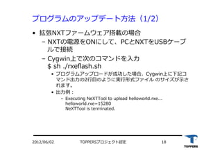 TOPPERSプロジェクト認定 182012/06/02
プログラムのアップデート⽅方法（1/2）
•  拡張NXTファームウェア搭載の場合
‒  NXTの電源をONにして、PCとNXTをUSBケーブ
ルで接続
‒  Cygwin上で次のコマンドを⼊入⼒力力
$ sh ./rxeﬂash.sh
•  プログラムアップロードが成功した場合、Cygwin上に下記コ
マンド出⼒力力の2⾏行行⽬目のように実⾏行行形式ファイル のサイズが⽰示さ
れます。
•  出⼒力力例：
‒  Executing NeXTTool to upload helloworld.rxe...
helloworld.rxe=15280
NeXTTool is terminated.
 