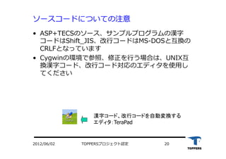 TOPPERSプロジェクト認定 202012/06/02
ソースコードについての注意
•  ASP+TECSのソース、サンプルプログラムの漢字
コードはShift_JIS、改⾏行行コードはMS-DOSと互換の
CRLFとなっています
•  Cygwinの環境で参照、修正を⾏行行う場合は、UNIX互
換漢字コード、改⾏行行コード対応のエディタを使⽤用し
てください
漢字コード、改行コードを自動変換する
エディタ：TeraPad
 