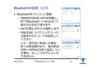 TOPPERSプロジェクト認定 212012/06/02
Bluetoothの設定（1/3）
•  Bluetoothをパソコンに登録
‒  MINDSTORMS NXTを起動し、
PCでBluetooth ⇒ Searchにて
表⽰示されるまで待ちます
‒  NXTが表⽰示されたら選択します
‒  PINCODE（ペアリングコード）
は指定されたコードを設定して
ください
‒  注意：⾛走⾏行行会に参加した場合、
多くの参加者がおり、他の参加
が同⼀一のPINCODEで設定してい
る場合、正しくコネクションが
できません
 