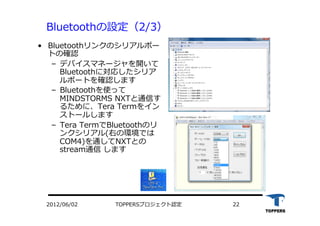 TOPPERSプロジェクト認定 222012/06/02
Bluetoothの設定（2/3）
•  Bluetoothリンクのシリアルポー
トの確認
‒  デバイスマネージャを開いて
Bluetoothに対応したシリア
ルポートを確認します
‒  Bluetoothを使って
MINDSTORMS NXTと通信す
るために、Tera Termをイン
ストールします
‒  Tera TermでBluetoothのリ
ンクシリアル(右の環境では
COM4)を通してNXTとの
stream通信 します
 