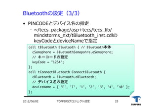 TOPPERSプロジェクト認定 232012/06/02
Bluetoothの設定（3/3）
•  PINCODEとデバイス名の指定
‒  ~/tecs_package/asp+tecs/tecs_lib/
mindstorms_nxt/tBluetooth_inst.cdlの
keyCodeとdeviceNameで指定
cell	 tBluetooth	 Bluetooth	 {	 //	 Bluetooth本体

	 	 cSemaphore	 =	 BluetoothSemapohre.eSemaphore;

	 	 //	 キーコードの設定

	 	 keyCode	 =	 "1234";

};

cell	 tConnectBluetooth	 ConnectBluetooth	 {

	 	 cBluetooth	 =	 Bluetooth.eBluetooth;

	 	 //	 デバイス名の設定

	 	 deviceName	 =	 {	 'E',	 'T',	 '1',	 '2',	 '3',	 '4',	 '0'	 };

};





 