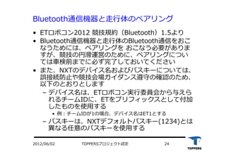 Bluetooth通信機器と⾛走⾏行行体のペアリング
•  ETロボコン2012 競技規約（Bluetooth）1.5より
•  Bluetooth通信機器と⾛走⾏行行体のBluetooth通信をおこ
なうためには、ペアリングを おこなう必要がありま
すが、競技の円滑運営のために、ペアリングについ
ては⾞車車検前までに必ず完了しておいてください
•  また、NXTのデバイス名およびパスキーについては、
誤接続防⽌止や競技会場ガイダンス遵守の確認のため、
以下のとおりとします
‒  デバイス名は、ETロボコン実⾏行行委員会から与えら
れるチームIDに、ETをプリフィックスとして付加
したものを使⽤用する
•  例：チームIDが1の場合、デバイス名はET1とする
‒  パスキーは、NXTデフォルトパスキー(1234)とは
異なる任意のパスキーを使⽤用する
TOPPERSプロジェクト認定 242012/06/02
 