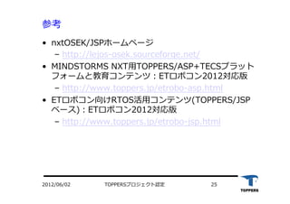 参考
•  nxtOSEK/JSPホームページ
‒  http://lejos-osek.sourceforge.net/
•  MINDSTORMS NXT⽤用TOPPERS/ASP+TECSプラット
フォームと教育コンテンツ：ETロボコン2012対応版
‒  http://www.toppers.jp/etrobo-asp.html
•  ETロボコン向けRTOS活⽤用コンテンツ(TOPPERS/JSP
ベース)：ETロボコン2012対応版
‒  http://www.toppers.jp/etrobo-jsp.html
TOPPERSプロジェクト認定 252012/06/02
 
