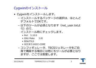 TOPPERSプロジェクト認定 32012/06/02
Cygwinのインストール
•  Cygwinをインストールします。
‒  インストールするパッケージの選択は、ほとんど
デフォルトでOKです。
‒  以下のツールが必須となります（nxt_user.txtよ
り）ので、
インストール時にチェックします。
•  Perl 5.10.0
•  GNU Make 3.81
•  BINUTILS
•  GCCまたはGCC-CORE
‒  コンフィギュレータ、TECSジェネレータをご⾃自
⾝身で構築する場合には他にもツールが必要となり
ますが、ここでは割愛します。
 