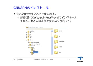 TOPPERSプロジェクト認定 82012/06/02
GNUARMのインストール
•  GNUARMをインストールします。
‒  UNIX⾵風にC:cygwinusrlocalにインストール
すると、あとの設定が不要となり便利です。
 