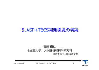 TOPPERSプロジェクト認定 12012/06/02
５.ASP+TECS開発環境の構築
⽯石川 拓也
名古屋⼤大学 　⼤大学院情報科学研究科
最終更新⽇日：2012/05/30
 