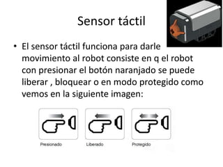 Sensor táctil
• El sensor táctil funciona para darle
movimiento al robot consiste en q el robot
con presionar el botón naranjado se puede
liberar , bloquear o en modo protegido como
vemos en la siguiente imagen: