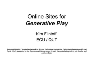 Online Sites for Generative Play Kim Flintoff  ECU / QUT Supported by ANAT (Australian Network for Art and Technology) through the Professional Development Travel Fund.  ANAT is assisted by the Commonwealth Government through the Australia Council, its arts funding and advisory body. 