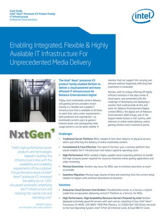 Case Study
Intel® Xeon® Processor E5 Product Family
IT Infrastructure
Enterprise Cloud Solutions
Enabling Integrated, Flexible & Highly
Available IT Infrastructure For
Unprecedented Media Delivery
The Intel® Xeon® processor E5
product family enabled NxtGen to
deliver a cloud-powered and more
efcient IT infrastructure for
Reliance Entertainment Digital
Today, most multimedia content delivery
and gaming service providers invest
heavily in a ﬂexible and scalable IT
infrastructure that is available at all times
to meet their data center requirements –
both predicted and unpredicted – as
multimedia content users & gamers’
interest levels and subsequently their
usage patterns can be quite volatile. A
solution that can support this varying user
demand without negatively affecting their
experience is invaluable.
NxtGen, with its unique offering off highly
efcient solutions in the data center &
cloud space, was presented with the
challenge of developing and deploying a
solution that could provide all this and
more for Reliance Entertainment Digital
Limited (REDL), the digital arm of Reliance
Entertainment (ADA Group), one of the
largest media houses in the country, with
interests in online media delivery, online
gaming solution and e-commerce portal.
Challenges
• Traditional Server Platform: REDL needed to limit their reliance on physical servers,
which was affecting the delivery of online multimedia content.
• Consolidated & Cost-Effective: The need of the hour was a common platform that
would simplify the IT infrastructure and reduce capital & operating costs.
• High-Performance: REDL needed a highly capable cloud-computing platform to handle
the high compute power required for resource-intensive online gaming applications and
video streaming.
• Minimal Downtime: Another key focus for REDL was to minimize downtime as much
as possible.
• Seamless Migration: Moving huge volume of data and switching from the current setup
needed to happen with minimum disturbance to business.
Solutions
• Enterprise Cloud Services from NxtGen: Provided Data Center as a Service, a hybrid
model that encapsulates delivering central IT Platform as a Service, for REDL.
• High Performance, High Availability Resource Servers Powered by Intel: NxtGen
deployed extremely powerful servers with each server consisting of four Intel® Xeon®
Processors E5-4640, 256 DDR3 1600 MHz Memory, 2x120GB Intel® SSD Drives mirrored
to the host Operating System, Intel® 4 Port GE Ethernet Cards, & Dual HBA FC Cards.
“Intel’s high performance server
products and technologies
helped in building the
infrastructure in line with the
availability and scalability
requirements of the customer.
The performance levels of Intel®
Xeon® processor E5 increased
the ability to run 120+
virtualized workloads, simplifying
the IT infrastructure and
reducing the capital cost and
operating cost.”
-Abhijeet Upponi,
Vice President (Pre-Sales), NxtGen
 