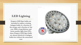 LED Lighting
Emprex LED Spot bulbs are
intended to replace existing
halogen bulbs at a fraction of
the energy and a fracti...