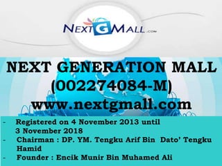 NEXT GENERATION MALL
(002274084-M)
www.nextgmall.com
- Registered on 4 November 2013 until
3 November 2018
- Chairman : DP. YM. Tengku Arif Bin Dato’ Tengku
Hamid
- Founder : Encik Munir Bin Muhamed Ali
 