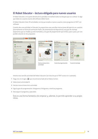 El Robot Educator – lectura obligada para nuevos usuarios
El Robot Educator, en la parte derecha de la pantalla, le enseñará todos los bloques que va a utilizar. Es algo
que todos los usuarios nuevos del software deben hacer.
El Robot Educator tiene 39 actividades con las que enseña a nuevos usuarios cómo programar el NXT con
software.
Cuando abra una actividad, el Educator le proporciona unas sencillas instrucciones del ejercicio en cuestión
(normalmente en forma de animación flash o de presentación de diapositivas) una guía de montaje
(esperamos que su modelo ya esté montado) y una guía de programación que le lleva, paso a paso, por una
posible solución al reto propuesto.

Instrucciones de la
actividad

Guía de programación

Guía de montaje

Intente esta sencilla actividad del Robot Educator (se trata de que el NXT avance en cuadrado):
1	 Haga clic en el signo

que encontrará al lado de la Paleta Común.

2	 Seleccione la Actividad 8.
3	 Vea las instrucciones de la actividad.
4	 Siga la guía de programación, fotograma a fotograma, mientras programa.
5	 Descargue el programa y ejecútelo.

Ésta es una forma fantástica de empezar y, además, le permite aprender a su propio
ritmo.

NXT Guía rápida

10

 