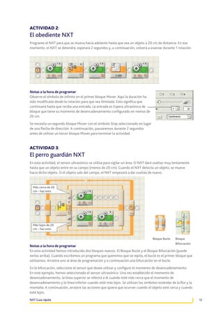 ACTIVIDAD 2:

El obediente NXT
Programe el NXT para que se mueva hacia adelante hasta que vea un objeto a 20 cm de distancia. En ese
momento, el NXT se detendrá, esperará 2 segundos y, a continuación, volverá a avanzar durante 1 rotación.

Notas a la hora de programar
Observe el símbolo de infinito en el primer bloque Mover. Aquí la duración ha
sido modificada desde la rotación para que sea ilimitada. Esto significa que
continuará hasta que reciba una entrada. La entrada es Espera ultrasónica de
bloque que tiene su momento de desencadenamiento configurado en menos de
20 cm.
Se necesita un segundo bloque Mover con el símbolo Stop seleccionado en lugar
de una flecha de dirección. A continuación, pausaremos durante 2 segundos
antes de utilizar un tercer bloque Mover para terminar la actividad.

ACTIVIDAD 3:

El perro guardián NXT
En esta actividad, el sensor ultrasónico se utiliza para vigilar un área. El NXT dará vueltas muy lentamente
hasta que un objeto entre en su campo (menos de 20 cm). Cuando el NXT detecta un objeto, se mueve
hacia dicho objeto. Si el objeto sale del campo, el NXT empezará a dar vueltas de nuevo.

Más cerca de 20
cm – haz esto

Más lejos de 20
cm – haz esto
Bloque Bucle

Bloque
Bifurcación

Notas a la hora de programar
En esta actividad hemos introducido dos bloques nuevos. El Bloque Bucle y el Bloque Bifurcación (puede
verlos arriba). Cuando escribimos un programa que queremos que se repita, el bucle es el primer bloque que
utilizamos. Arrastre uno al área de programación y a continuación una bifurcación en el bucle.
En la bifurcación, seleccione el sensor que desee utilizar y configure el momento de desencadenamiento.
En este ejemplo, hemos seleccionado el sensor ultrasónico. Una vez establecido el momento de
desencadenamiento, la línea superior se referirá a él cuando esté más cerca que el momento de
desencadenamiento y la línea inferior cuando esté más lejos. Se utilizan los símbolos estándar de la flor y la
montaña. A continuación, arrastre las acciones que quiera que ocurran cuando el objeto esté cerca y cuando
esté lejos.
NXT Guía rápida

12

 