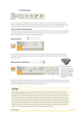 La Paleta Esperar

Es el único bloque de la paleta Común que tiene un submenú de cinco bloques. Cuando se monta el
modelo estándar, la guía indica al usuario que inserte los sensores en un puerto predeterminado. Estos
puertos son fijos dentro del software NXT y tienen que ser cambiados por el usuario si lo desea.
Cómo funcionan los bloques Esperar
El Bloque Esperar es una pausa en el programa en la que el NXT espera que se active un sensor específico
o que pase un tiempo determinado. Por ejemplo, avanzar en línea recta, esperar a que se pulse el sensor
táctil (cuando el NXT se choque con la pared) y detenerse.

Bloque Esperar

Es un bloque sencillo de utilizar, pero muy poderoso. Coloque el bloque en el área de programación e
introduzca un tiempo en el menú que aparece en la parte inferior de la pantalla. Esta acción, de hecho,
creará una pausa.

Bloque Esperar Ultrasónico
El sensor ultrasónico
El sensor ultrasónico, por
defecto, está configurado
en el puerto 4. Asegúrese
de que el sensor que se
encuentra en el modelo
está conectado al puerto
4 del NXT.

Cambie la unidad de medida a centímetros. El momento de desencadenamiento se configura arrastrando
la pestaña deslizante al valor deseado. Si la espera es para medir objetos que se acercan o se alejan, esto se
selecciona utilizando los símbolos menor que o mayor que (< >).

Epílogo
Espero que esta guía le haya resultado de utilidad. En ella hemos tratado exclusivamente un 0,5%
de lo que MINDSTORMS® puede hacer. En consecuencia, hay muchas más cosas que explorar con el
software NXT; éste es sólo el principio de un magnífico viaje al mundo de la robótica. Le recomiendo el
Robot Educator como una forma útil de aprender los distintos bloques y, si necesita ideas para incluir
en el plan de estudios, puede dirigirse a un libro escrito también por mí titulado NXT User Guide and ICT
Curriculum Scheme of Work (Guía de usuario para el NXT y Planificación del trabajo para el Curriculum de
TIC, tecnologías de la información y comunicación). Este libro está basado en el plan curricular del Reino
Unido, pero las ideas que en él se exponen pueden utilizarse fácilmente en cualquier país con el NXT.
¡Buena suerte y que programe bien! Rob Widger, Responsable de Educación.
NXT Guía rápida

14

 