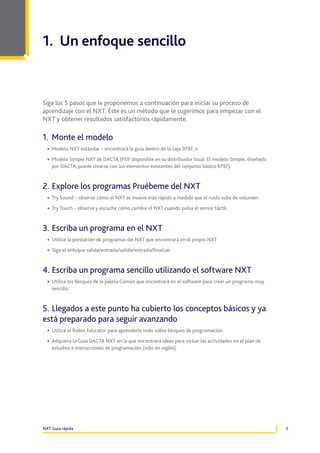 1. Un enfoque sencillo

Siga los 5 pasos que le proponemos a continuación para iniciar su proceso de
aprendizaje con el NXT. Éste es un método que le sugerimos para empezar con el
NXT y obtener resultados satisfactorios rápidamente.

1.	 Monte el modelo
•	 Modelo NXT estándar – encontrará la guía dentro de la caja 9797; o
•	 Modelo Simple NXT de DACTA (PDF disponible en su distribuidor local. El modelo Simple, diseñado
por DACTA, puede crearse con los elementos existentes del conjunto básico 9797).

2.	Explore los programas Pruébeme del NXT
•	 Try Sound – observe cómo el NXT se mueve más rápido a medida que el ruido sube de volumen.
•	 Try Touch – observe y escuche cómo cambia el NXT cuando pulsa el sensor táctil.

3.	Escriba un programa en el NXT
•	 Utilice la prestación de programas del NXT que encontrará en el propio NXT
•	 Siga el enfoque salida/entrada/salida/entrada/finalizar

4.	Escriba un programa sencillo utilizando el software NXT
•	 Utilice los bloques de la paleta Común que encontrará en el software para crear un programa muy
sencillo

5.	Llegados a este punto ha cubierto los conceptos básicos y ya
está preparado para seguir avanzando
•	 Utilice el Robot Educator para aprenderlo todo sobre bloques de programación.
•	 Adquiera la Guía DACTA NXT en la que encontrará ideas para incluir las actividades en el plan de
estudios e instrucciones de programación (sólo en inglés).

NXT Guía rápida

3

 