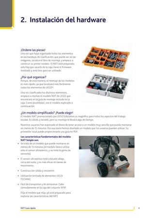 2. Instalación del hardware

¡Ordene las piezas!
Una vez que haya organizado todos los elementos
en las bandejas de clasificación, que puede ver en las
imágenes, localice el libro de montaje y empiece a
construir su primer modelo. El NXT está preparado,
sólo hay que sacarlo de la caja; tiene el firmware
instalado y está listo para ser utilizado.

¿Por qué organizar?
Porque, de esta manera, el montaje de los modelos
es más rápido, ya que localizará más fácilmente
todos los elementos de LEGO®.
Una vez clasificados los distintos elementos,
empiece a montar el modelo NXT de LEGO que
encontrará en la guía de montaje incluida en la
caja. Como posibilidad, vea el modelo explicado a
continuación.

¿Un modelo simplificado? ¡Puede elegir!
El modelo NXT promocionado por LEGO Education es magnífico para todos los aspectos del trabajo
escolar. Es sólido y versátil, pero su montaje le llevará algo de tiempo.
Nuestros usuarios han expresado el deseo de tener acceso a un modelo muy sencillo que pueda montarse
en menos de 15 minutos. Por esa razón hemos diseñado un modelo que los usuarios pueden utilizar. Su
proveedor local puede proporcionarle una guía en PDF.
Las características fundamentales del modelo
NXT Simple son:
•	 Se trata de un modelo que puede montarse en
menos de 15 minutos (el modelo básico utiliza
sólo el sensor ultrasónico, y no toda la gama de
sensores)

•	 El sensor ultrasónico está colocado abajo,

cerca del suelo, y es más eficaz en tareas de
movimiento.

•	 Construcción sólida y resistente.
•	 Utilización limitada de elementos LEGO
TECHNIC.

•	 Fácil de transportar y de almacenar. Cabe

cómodamente en la caja del conjunto 9797.

	 Elija el modelo que elija, ya está preparado para
explorar las características del NXT.

NXT Guía rápida

4

 