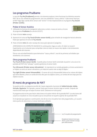 Los programas Pruébame
La sección Try Me (Pruébame) permite a los alumnos explorar cómo funcionan los distintos sensores
NXT. No es una utilidad de programación, sino una utilidad de “causa y efecto”. Cada sensor hará que
el NXT haga algo cuando dicho sensor esté “activo”. El más impresionante es el programa Try-Sound
(Probar sonido).

Probar el Sensor Acústico
1	 Utilizando los botones de navegación seleccione, es decir, mueva al centro, el icono
de programas Pruébame (la cara de LEGO®).
2	 Pulse el botón Intro naranja.
3	 Aparecerá el icono de Try-Touch (Probar sensor táctil); pulse el botón de navegación hacia la derecha
hasta que aparezca el icono de Try-Sound.
4	 Pulse el botón Intro de color naranja dos veces para ejecutar el programa.
¡PERMANEZCA EN COMPLETO SILENCIO! A continuación, haga un ruido. ¡El robot se moverá!
Experimente con el volumen para comprobar cómo el robot se mueve más rápida o más lentamente
dependiendo del volumen.
Ésta es una actividad fantástica para demostrar “causa y efecto”, una de las primeras actividades que
enseñamos a los alumnos.

Otros programas Pruébame
Try-Touch (Probar sensor táctil) – Cuando pulsa el sensor táctil conectado al puerto1, una cara en la
pantalla del NXT dirá “whoops” cuando apretemos el sensor táctil.
Try-Ultrasonic (Probar sensor ultrasónico) – Se reproducirá un sonido gorjeador y el tono aumentará si
un objeto se acerca al sensor ultrasónico y se reducirá cuanto más se aleje el objeto…
Try-Light (Probar sensor fotosensible) – El sensor de luz (o fotosensible) observa los colores del objeto
que tiene delante y hace un sonido de tono alto para los objetos claros y un sonido de tono bajo para los
objetos oscuros.

El menú de programa de NXT
Se puede escribir un programa sencillo de 2 pasos siguiendo el proceso de Salida Entrada, Salida,
Entrada, Siguiente. Por ejemplo, avanzar hasta que el sensor acústico oiga un sonido. Después dar
marcha atrás hasta que se toque el sensor táctil. Detenerse en este punto.
El programa está escrito para hacer selecciones en la parte inferior de la pantalla NXT. Las elecciones del
usuario se visualizan en cinco recuadros que se encuentran en la parte superior de la pantalla NXT.
En el ejemplo que aparece a continuación, tres de los cinco recuadros han sido programados, y el usuario
está a punto de seleccionar un sensor táctil para utilizarlo.

Los 5 recuadros de programación
Desplácese hasta el icono que
desee y pulse el botón naranja
para seleccionarlo.

NXT Guía rápida

6

 