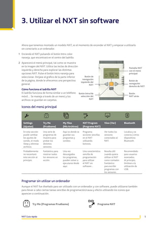 3. Utilizar el NXT sin software

  Ahora que tenemos montado un modelo NXT, es el momento de encender el NXT y empezar a utilizarlo
  sin conectarlo a un ordenador .
1 Encienda el NXT pulsando el botón Intro color
  naranja, que encontrará en el centro del ladrillo .
2 Aparecerá el menú principal, tal como se muestra
  en la imagen del NXT . Utilice las teclas de dirección
                                                                                                          Pantalla NXT
  izquierda y derecha para explorar las distintas                                                         con el menú
  opciones NXT . Pulse el botón Intro naranja para                                                        principal
  seleccionar . Diríjase al gráfico de la parte inferior         Botón de
                                                               navegación
  de la página, donde le ofrecemos una perspectiva                                                        Botón de
                                                             izquierdo del
  general .                                                                                               navegación
                                                                     NXT
                                                                                                          derecho de NXT
  Cómo funciona el ladrillo NXT
  El ladrillo funciona de forma similar a un teléfono      Botón Intro/de                                 Botón
  móvil… Se maneja a través de un menú y los                 selección del                                NXT atrás
  archivos se guardan en carpetas .                                  NXT


  Iconos del menú principal



    Settings           Try Me             My Files             NXT Program          View (Ver)        Bluetooth
    (Ajustes)          (Pruébame)         (Mis Archivos)       (Programa NXT)

    En esta sección    Una serie de       Aquí es donde se     Programa             Ver todos los     Localiza y se
    puede cambiar      programas de       guardan sus          acciones sencillas   sensores          conecta a otros
    los ajustes de     muestra para       programas y          en el NXT            conectados al     dispositivos
    sonido, el modo    probar los         sonidos .            utilizando           NXT .             Bluetooth .
    Sleep y eliminar   distintos                               botones .
    archivos .         sensores .
    Probablemente      Fantástico para    Una vez              Una característica   Resulta útil      Recomendado
    no necesitará      mostrar todos      descargados          sencilla de          cuando quiera     para usuarios
    esta sección al    los sensores en    los programas,       programación         utilizar el NXT   avanzados .
    principio .        acción .           pueden volver a      para utilizar        como contador .   Al principio,
                                          ejecutarse desde     el NXT sin           Fantástico        limítese a la
                                          aquí .               software…            para escribir     utilización de
                                                                                    programas con     USB .
                                                                                    los sensores .


  Programar sin utilizar un ordenador
  Aunque el NXT fue diseñado para ser utilizado con un ordenador y con software, puede utilizarse también
  para llevar a cabo ciertas tareas sencillas de programación/causa y efecto utilizando los iconos que
  aparecen a continuación .


             Try Me (Programas Pruébame)                                      Programa NXT



  NXT Guía rápida                                                                                                        5
 