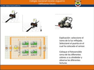 Explicación: seleccione el
icono de la luz reflejada.
Seleccioné el puerto en el
cual ha colocado el sensor.
Coloque el fotosensible
cerca de los diferentes
colores a su alrededor y
observa las diferentes
lecturas
 