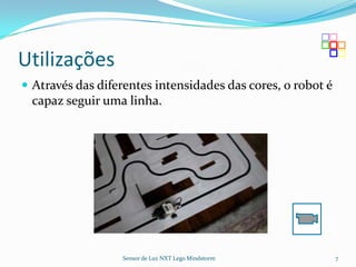 Utilizações
 Através das diferentes intensidades das cores, o robot é
 capaz seguir uma linha.




                  Sensor de Luz NXT Lego Mindstorm           7
 