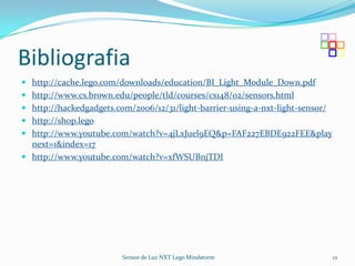 Bibliografia
 http://cache.lego.com/downloads/education/BI_Light_Module_Down.pdf
 http://www.cs.brown.edu/people/tld/courses/cs148/02/sensors.html
 http://hackedgadgets.com/2006/12/31/light-barrier-using-a-nxt-light-sensor/
 http://shop.lego.
 http://www.youtube.com/watch?v=4jLxJuel9EQ&p=FAF227EBDE922FEE&play
  next=1&index=17
 http://www.youtube.com/watch?v=xfWSUBnjTDI




                         Sensor de Luz NXT Lego Mindstorm                       12
 